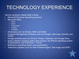 TECHNOLOGY EXPERIENCEVarious computer related skills include: Microsoft Windows Operating SystemsMicrosoft OfficeWordExcelPowerPointOutlookPublisherDatabases such as Access, iMIS, and AndarFinancial Management Software such as Nextgen, Dac-easy, Quicken and ACSSGoogle products such as Chrome, Picasa, Calendar, and Google Docs.Apple software including Safari web browser, the IPhoneoperating system & applications, and Quicktime + ITunesBlackberry operating system and applicationsTelephone systems such as Web Powered Agent, Tele-magic and AT&T