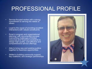 PROFESSIONAL PROFILEService-focused worker with a strong commitment to serving the needs of othersLoyal to the cause of providing excellent interactions with valued constituents Excel in program and organizational planning, with documented success overcoming challenges of limited resources and financial constraints to design high-quality, cost-effective and comprehensive service offerings. Able to bring new and existing publics together to maximize opportunities Skilled in building community support, key coalitions, and strategic partnerships 