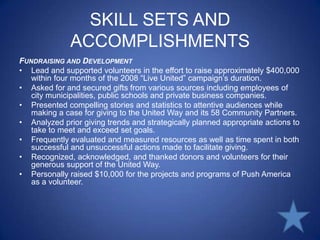 SKILL SETS AND ACCOMPLISHMENTSFundraising and DevelopmentLead and supported volunteers in the effort to raise approximately $400,000 within four months of the 2008 “Live United” campaign’s duration.Asked for and secured gifts from various sources including employees of city municipalities, public schools and private business companies.Presented compelling stories and statistics to attentive audiences while making a case for giving to the United Way and its 58 Community Partners.Analyzed prior giving trends and strategically planned appropriate actions to take to meet and exceed set goals.Frequently evaluated and measured resources as well as time spent in both successful and unsuccessful actions made to facilitate giving.Recognized, acknowledged, and thanked donors and volunteers for their generous support of the United Way.Personally raised $10,000 for the projects and programs of Push America as a volunteer.
