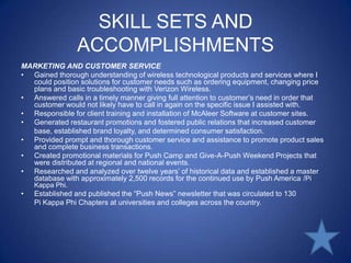 SKILL SETS AND ACCOMPLISHMENTSMARKETING AND CUSTOMER SERVICEGained thorough understanding of wireless technological products and services where I could position solutions for customer needs such as ordering equipment, changing price plans and basic troubleshooting with Verizon Wireless.Answered calls in a timely manner giving full attention to customer’s need in order that customer would not likely have to call in again on the specific issue I assisted with.Responsible for client training and installation of McAleer Software at customer sites.Generated restaurant promotions and fostered public relations that increased customer base, established brand loyalty, and determined consumer satisfaction.Provided prompt and thorough customer service and assistance to promote product sales and complete business transactions.Created promotional materials for Push Camp and Give-A-Push Weekend Projects that were distributed at regional and national events.Researched and analyzed over twelve years’ of historical data and established a master database with approximately 2,500 records for the continued use by Push America /Pi Kappa Phi.Established and published the “Push News” newsletter that was circulated to 130 Pi Kappa Phi Chapters at universities and colleges across the country.