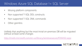• Missing platform components
• Non supported T-SQL DDL constructs
• Non supported T-SQL DML commands
• Other gremlins
Unlikely that anything but the most trivial on-premises DB will be migrated
without at least some changes
http://msdn.microsoft.com/en-us/library/windowsazure/ff394102.aspx
Windows Azure SQL Database != SQL Server
 