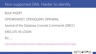 BULK INSERT
OPENROWSET, OPENQUERY, OPENXML
Several of the Database Console Commands (DBCC)
EXECUTE AS LOGIN
Etc. …
http://msdn.microsoft.com/en-us/library/windowsazure/ee336253.aspx
Non-supported DML Harder to identify
 