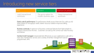 Introducing new service tiers
Elastic scale & performance: Six performance levels across three tiers for scale up and
down based on throughput needs. Better resource isolation Improved billing
experience.
Business continuity: A spectrum of business continuity features from light-weight to
mission-critical across the tiers. Customers can dial up the control over data recovery
and failover.
Familiar & Self-managed: Unprecedented efficiencies as your applications scale with a
near-zero maintenance service and a variety of familiar management tools &
programmatic APIs.
 