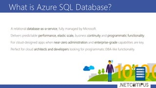 What is Azure SQL Database?
A relational database-as-a-service, fully managed by Microsoft.
Delivers predictable performance, elastic scale, business continuity and programmatic functionality.
For cloud-designed apps when near-zero administration and enterprise-grade capabilities are key.
Perfect for cloud architects and developers looking for programmatic DBA-like functionality.
?
 