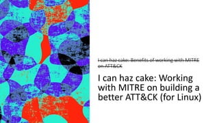 I can haz cake: Benefits of working with MITRE
on ATT&CK
I can haz cake: Working
with MITRE on building a
better ATT&CK (for Linux)
 
