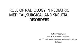 ROLE OF RADIOLOGY IN PEDIATRIC
MEDICAL,SURGICAL AND SKELETAL
DISORDERS
Dr. Nitin Wadhwani
Prof. & HOD Radio-Diagnosis
Dr. D.Y Patil Medical College &Research Institute
Kolhapur
 