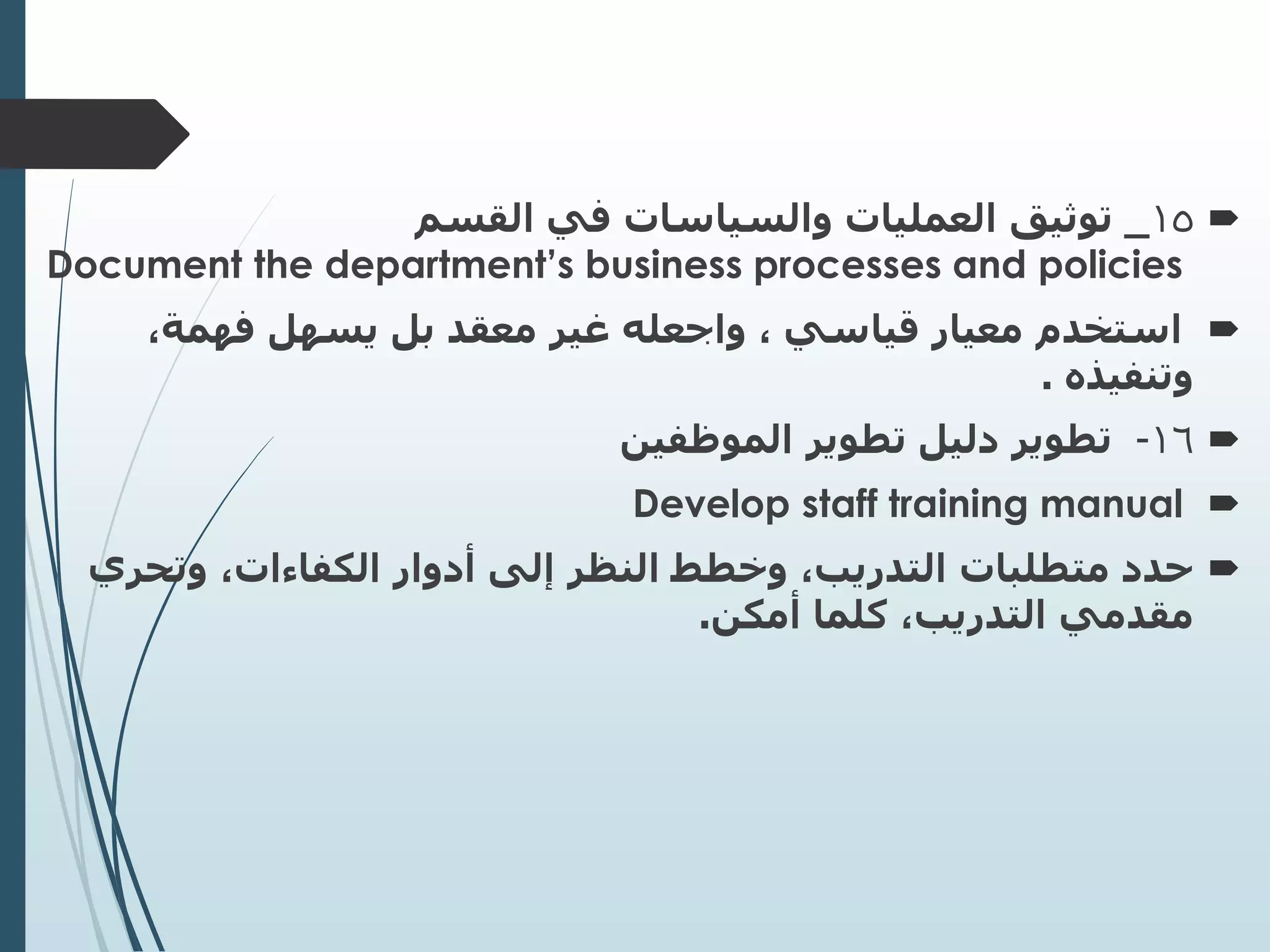 
15
_
‫القسم‬ ‫في‬ ‫والسياسات‬ ‫العمليات‬ ‫توثيق‬
Document the department’s business processes and policies

‫استخدم‬
،‫فهمة‬ ‫يسهل‬ ‫بل‬ ‫معقد‬ ‫غير‬ ‫واجعله‬ ، ‫قياسي‬ ‫معيار‬
‫وتنفيذه‬
.

16
-
‫تطوير‬ ‫دليل‬ ‫تطوير‬
‫الموظفين‬

Develop staff training manual

‫متطلبات‬ ‫حدد‬
‫وتحري‬ ،‫الكفاءات‬ ‫أدوار‬ ‫إلى‬ ‫النظر‬ ‫وخطط‬ ،‫التدريب‬
‫أمكن‬ ‫كلما‬ ،‫التدريب‬ ‫مقدمي‬
.
 