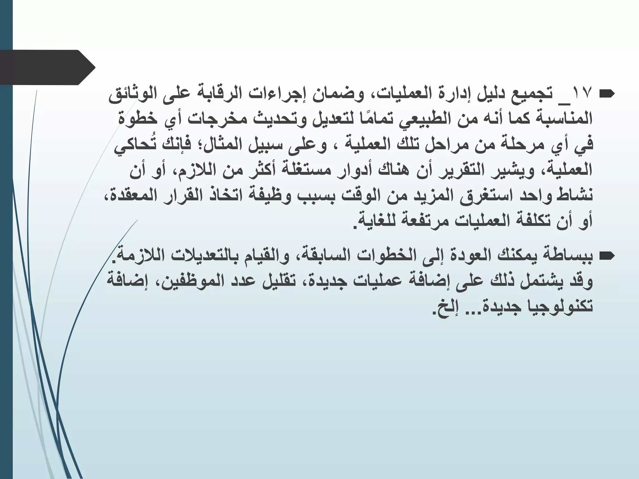 
17
_
‫الوثائ‬ ‫على‬ ‫الرقابة‬ ‫إجراءات‬ ‫وضمان‬ ،‫العمليات‬ ‫إدارة‬ ‫دليل‬ ‫تجميع‬
‫ق‬
‫المناسبة‬
‫كما‬
‫خط‬ ‫أي‬ ‫مخرجات‬ ‫وتحديث‬ ‫لتعديل‬ ‫ا‬‫ا‬‫م‬‫تما‬ ‫الطبيعي‬ ‫من‬ ‫أنه‬
‫وة‬
‫ح‬ُ‫ت‬ ‫فإنك‬ ‫المثال؛‬ ‫سبيل‬ ‫وعلى‬ ، ‫العملية‬ ‫تلك‬ ‫مراحل‬ ‫من‬ ‫مرحلة‬ ‫أي‬ ‫في‬
‫اكي‬
‫أن‬ ‫أو‬ ،‫الًلزم‬ ‫من‬ ‫أكثر‬ ‫مستغلة‬ ‫أدوار‬ ‫هناك‬ ‫أن‬ ‫التقرير‬ ‫ويشير‬ ،‫العملية‬
‫وظيفة‬ ‫بسبب‬ ‫الوقت‬ ‫من‬ ‫المزيد‬ ‫استغرق‬ ‫واحد‬ ‫نشاط‬
‫اتخاذ‬
‫الم‬ ‫القرار‬
،‫عقدة‬
‫للغاية‬ ‫مرتفعة‬ ‫العمليات‬ ‫تكلفة‬ ‫أن‬ ‫أو‬
.

‫ببساطة‬
‫ا‬ ‫بالتعديًلت‬ ‫والقيام‬ ،‫السابقة‬ ‫الخطوات‬ ‫إلى‬ ‫العودة‬ ‫يمكنك‬
‫لًلزمة‬
.
‫إ‬ ،‫الموظفين‬ ‫عدد‬ ‫تقليل‬ ،‫جديدة‬ ‫عمليات‬ ‫إضافة‬ ‫على‬ ‫ذلك‬ ‫يشتمل‬ ‫وقد‬
‫ضافة‬
‫جديدة‬ ‫تكنولوجيا‬
...
‫إلخ‬
.
 