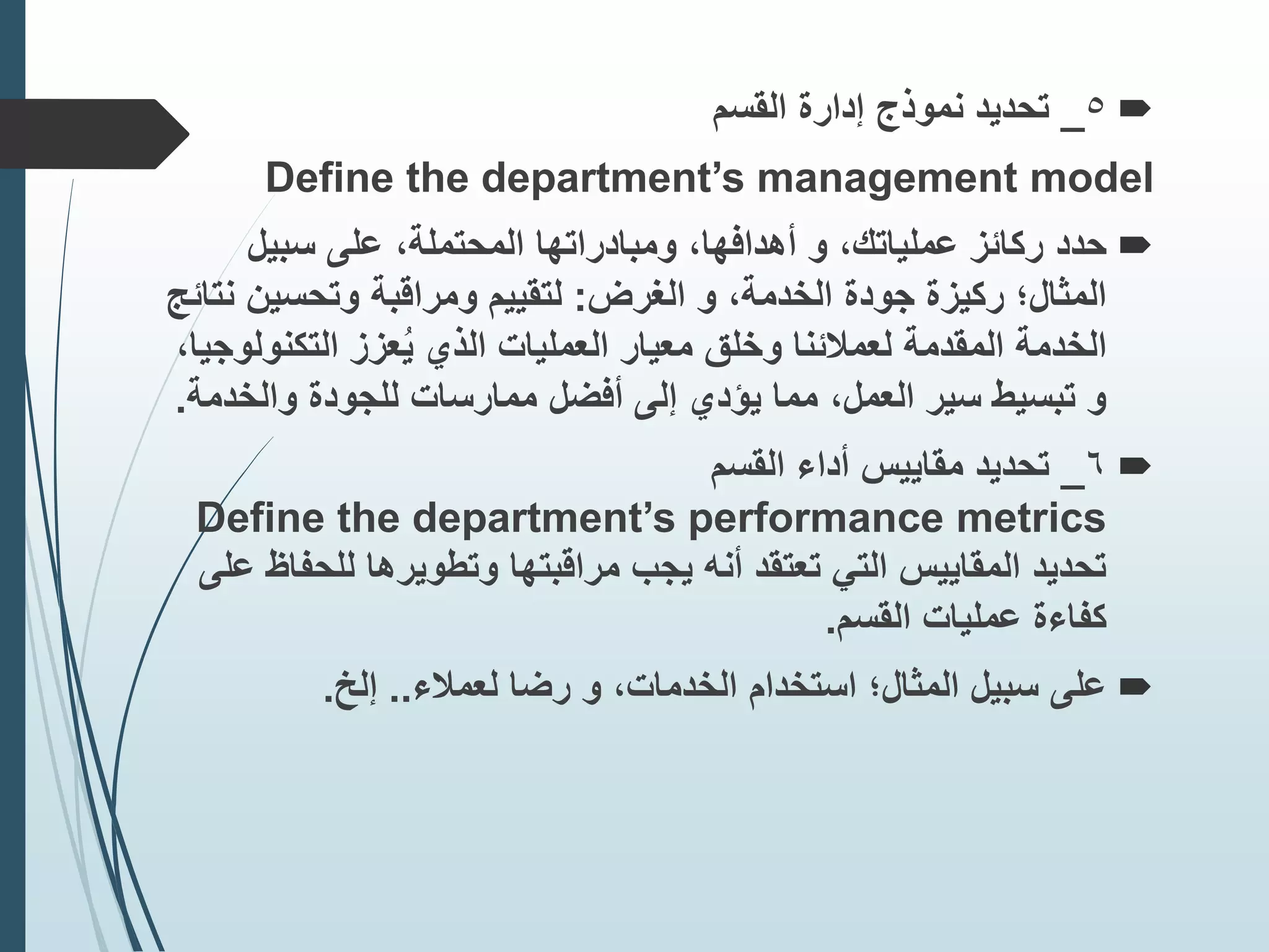 
5
_
‫القسم‬ ‫إدارة‬ ‫نموذج‬ ‫تحديد‬
Define the department’s management model

‫حدد‬
‫سبيل‬ ‫على‬ ،‫المحتملة‬ ‫ومبادراتها‬ ،‫أهدافها‬ ‫و‬ ،‫عملياتك‬ ‫ركائز‬
‫الغرض‬ ‫و‬ ،‫الخدمة‬ ‫جودة‬ ‫ركيزة‬ ‫المثال؛‬
:
‫وتحسين‬ ‫ومراقبة‬ ‫لتقييم‬
‫نتائج‬
‫المقدمة‬ ‫الخدمة‬
‫وخلق‬ ‫لعمًلئنا‬
‫التكن‬ ‫عزز‬ُ‫ي‬ ‫الذي‬ ‫العمليات‬ ‫معيار‬
،‫ولوجيا‬
‫والخ‬ ‫للجودة‬ ‫ممارسات‬ ‫أفضل‬ ‫إلى‬ ‫يؤدي‬ ‫مما‬ ،‫العمل‬ ‫سير‬ ‫تبسيط‬ ‫و‬
‫دمة‬
.

6
_
‫القسم‬ ‫أداء‬ ‫مقاييس‬ ‫تحديد‬
Define the department’s performance metrics
‫للح‬ ‫وتطويرها‬ ‫مراقبتها‬ ‫يجب‬ ‫أنه‬ ‫تعتقد‬ ‫التي‬ ‫المقاييس‬ ‫تحديد‬
‫على‬ ‫فاظ‬
‫القسم‬ ‫عمليات‬ ‫كفاءة‬
.

‫على‬
‫لعمًلء‬ ‫رضا‬ ‫و‬ ،‫الخدمات‬ ‫استخدام‬ ‫المثال؛‬ ‫سبيل‬
..
‫إلخ‬
.
 