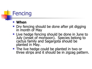 Fencing When Dry fencing should be done after pit digging in month of May  Live hedge fencing should be done in June to July (onset of monsoon).  Species belong to cactus family and Sagargota should be planted in May. The live hedge could be planted in two or three strips and it should be in zigzag pattern. 