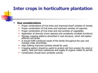 Inter crops in horticulture plantation Due considerations Proper combinations of fruit trees and improved dwarf varieties of cereals. Proper combination of fruit trees and improved varieties of Legumes. Proper combination of fruit trees and imp-varieties of vegetables. Application of diversity (more species) and complexity (multiple functions) Manage cropping patterns diversified in root structure, which will explore different soil strata. It should fulfill nutritional needs of the family throughout the year and manage crops accordingly. High yielding improved varieties should be used. Cropping pattern should be useful to protect soil from erosion (by wind or water), heat and toxic substances and supply of organic matter to soil life. Combination should have symbiotic activity. 