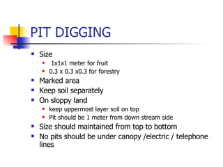 PIT DIGGING Size 1x1x1 meter for fruit 0.3 x 0.3 x0.3 for forestry Marked area Keep soil separately On sloppy land  keep uppermost layer soil on top  Pit should be 1 meter from down stream side Size should maintained from top to bottom No pits should be under canopy /electric / telephone lines  