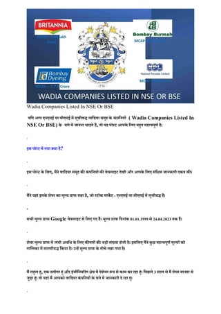 Wadia Companies Listed In NSE Or BSE
यिद आप एनएसई या बीएसई में सूचीबद्ध वािडया समूह के कं पिनयों ( Wadia Companies Listed In
NSE Or BSE) के बारे में जानना चाहते हैं, तो यह पोस्ट आपके िलए बह�त महत्वपूणर् है।
.
इस पोस्ट में नया क्या है?
.
इस पोस्ट के िलए, मैंने वािडया समूह क� कं पिनयों क� वेबसाइट देखी और आपके िलए संि�� जानकारी एकत्र क�।
.
मैंने यहां इसके शेयर का मूल्य ग्राफ रखा है, जो स्टॉक माक� ट - एनएसई या बीएसई में सूचीबद्ध हैं।
.
सभी मूल्य ग्राफ Google वेबसाइट से िलए गए हैं। मूल्य ग्राफ िदनांक 01.01.1999 से 24.04.2023 तक हैं।
.
शेयर मूल्य ग्राफ में लंबी अविध के िलए क�मतों क� बड़ी संख्या होती है। इसिलए मैंने कु छ महत्वपूणर् मूल्यों को
तािलका में सारणीबद्ध िकया है। उन्हें मूल्य ग्राफ के नीचे रखा गया है।
.
मैं राह�ल ह�ं, एक ब्लॉगर ह�ं और इंजीिनय�रंग �ेत्र में पेशेवर �प से काम कर रहा ह�ं। िपछले 3 साल से मैं शेयर बाजार से
जुड़ा ह�ं। तो यहां मैं आपको वािडया कं पिनयों के बारे में जानकारी दे रहा ह�ं।
.
 