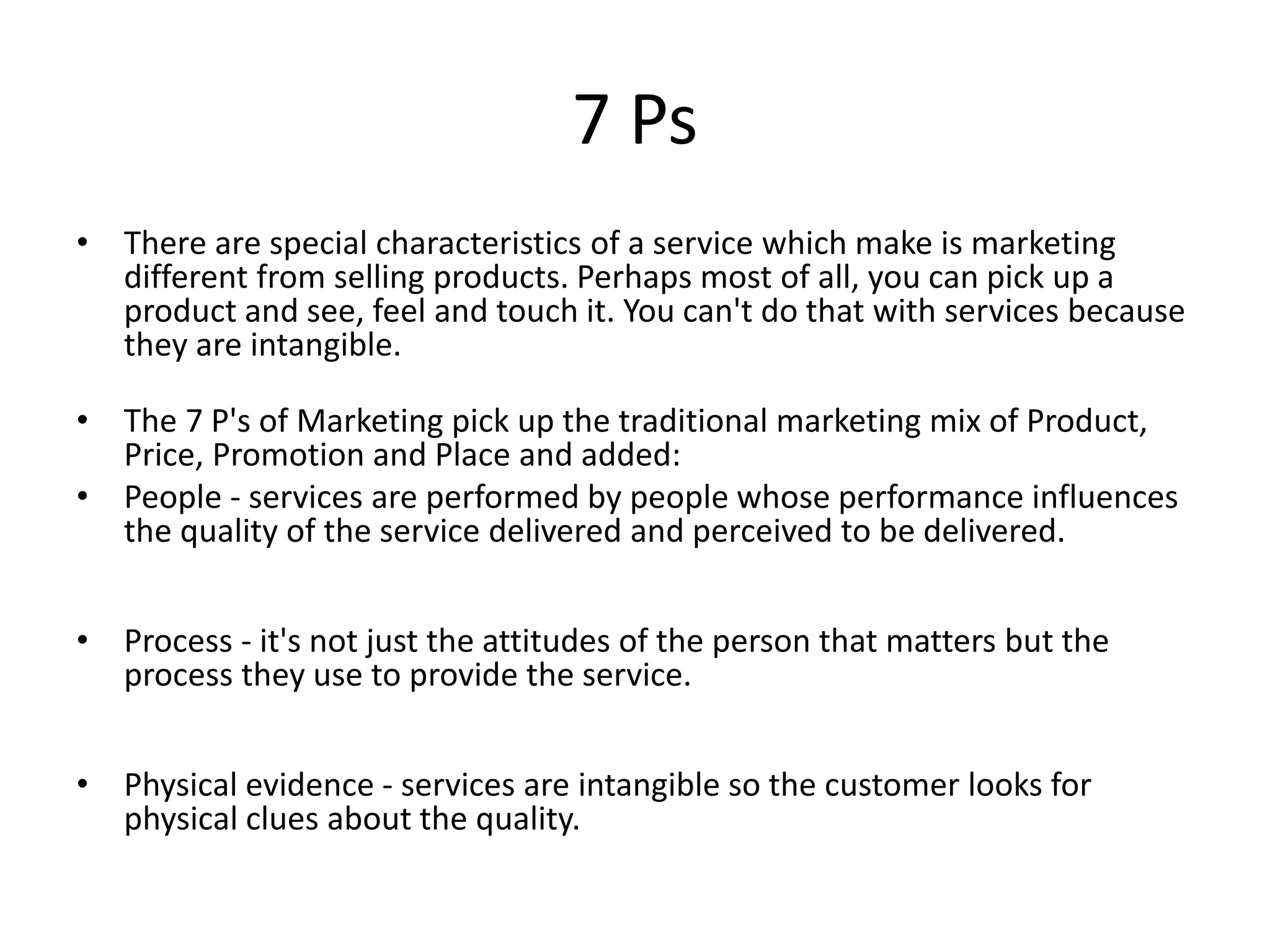 7 Ps 
• There are special characteristics of a service which make is marketing 
different from selling products. Perhaps most of all, you can pick up a 
product and see, feel and touch it. You can't do that with services because 
they are intangible. 
• The 7 P's of Marketing pick up the traditional marketing mix of Product, 
Price, Promotion and Place and added: 
• People - services are performed by people whose performance influences 
the quality of the service delivered and perceived to be delivered. 
• Process - it's not just the attitudes of the person that matters but the 
process they use to provide the service. 
• Physical evidence - services are intangible so the customer looks for 
physical clues about the quality. 
 