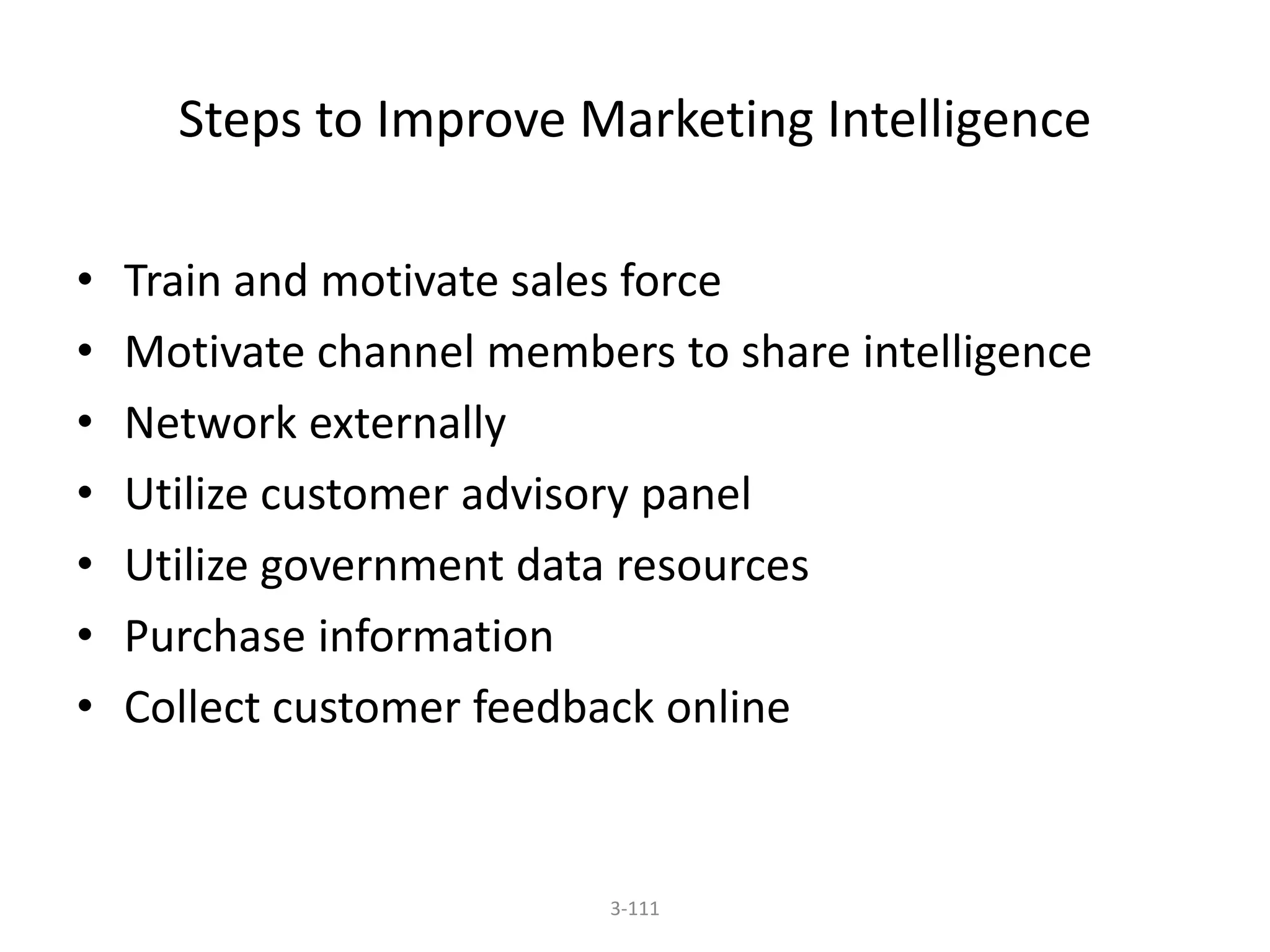 Steps to Improve Marketing Intelligence 
• Train and motivate sales force 
• Motivate channel members to share intelligence 
• Network externally 
• Utilize customer advisory panel 
• Utilize government data resources 
• Purchase information 
• Collect customer feedback online 
3-111 
 
