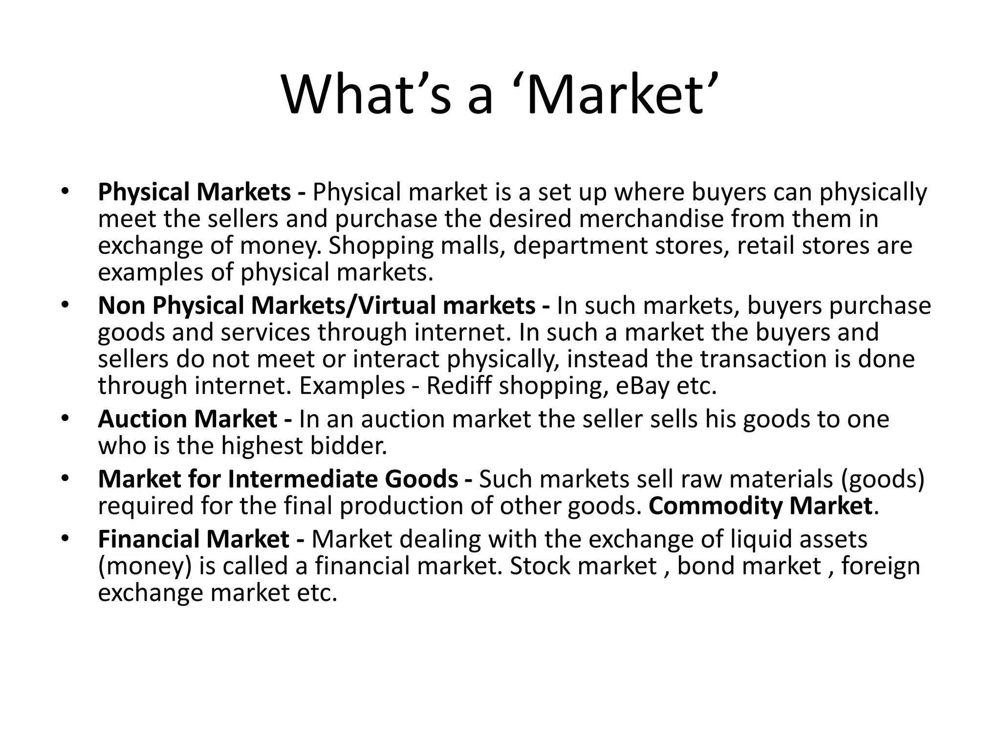What’s a ‘Market’ 
• Physical Markets - Physical market is a set up where buyers can physically 
meet the sellers and purchase the desired merchandise from them in 
exchange of money. Shopping malls, department stores, retail stores are 
examples of physical markets. 
• Non Physical Markets/Virtual markets - In such markets, buyers purchase 
goods and services through internet. In such a market the buyers and 
sellers do not meet or interact physically, instead the transaction is done 
through internet. Examples - Rediff shopping, eBay etc. 
• Auction Market - In an auction market the seller sells his goods to one 
who is the highest bidder. 
• Market for Intermediate Goods - Such markets sell raw materials (goods) 
required for the final production of other goods. Commodity Market. 
• Financial Market - Market dealing with the exchange of liquid assets 
(money) is called a financial market. Stock market , bond market , foreign 
exchange market etc. 
 