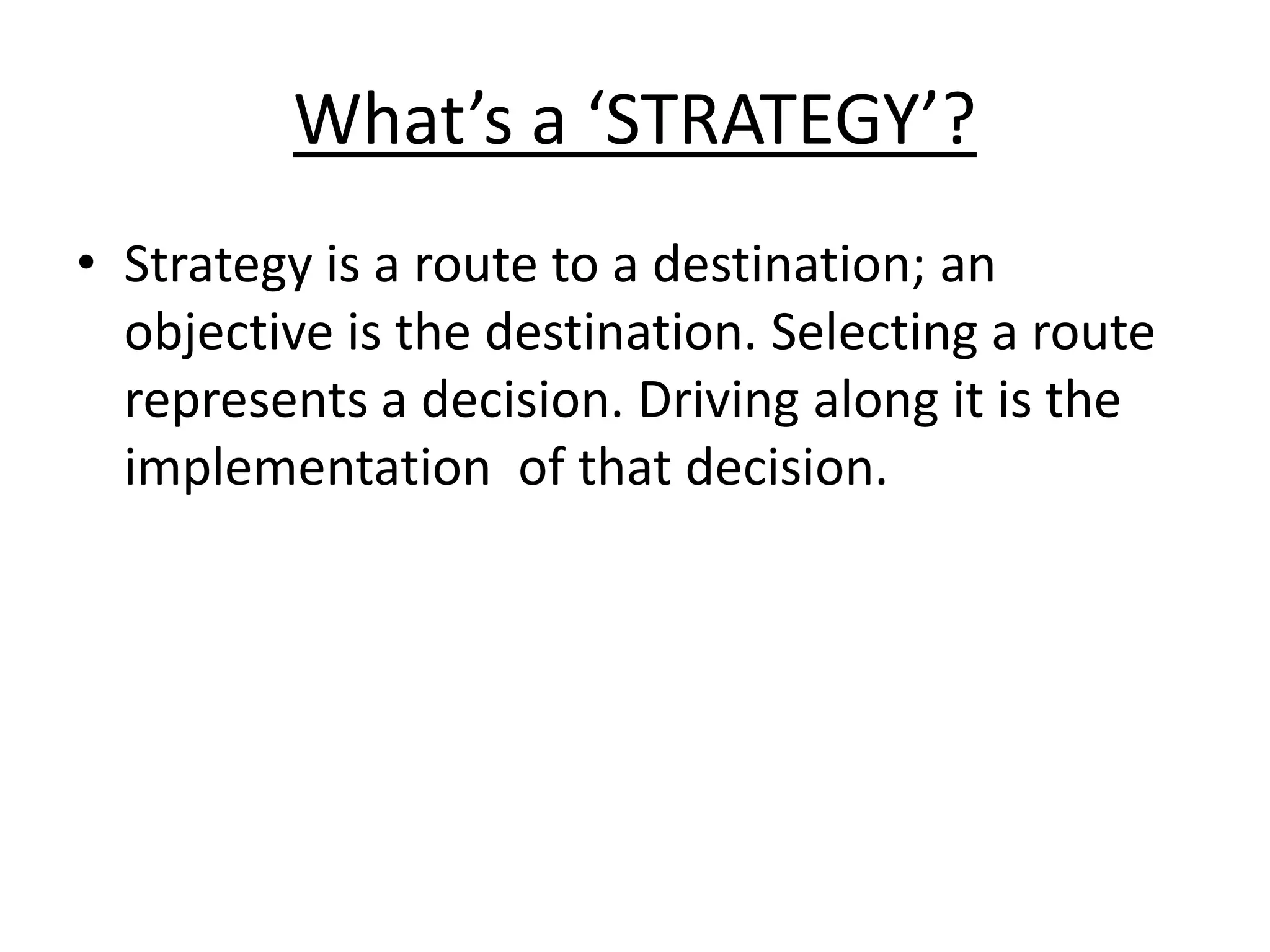 What’s a ‘STRATEGY’? 
• Strategy is a route to a destination; an 
objective is the destination. Selecting a route 
represents a decision. Driving along it is the 
implementation of that decision. 
 