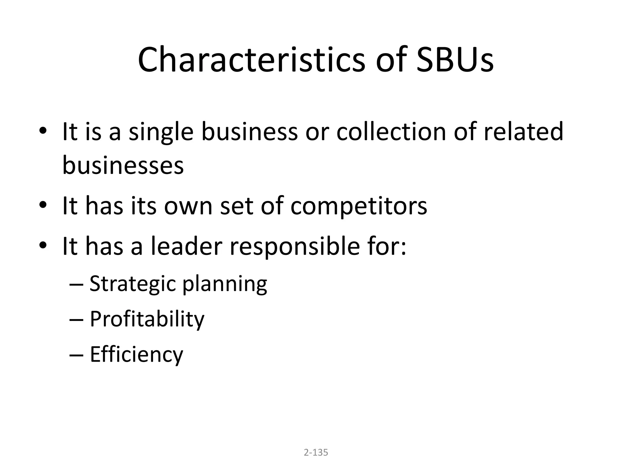 Characteristics of SBUs 
• It is a single business or collection of related 
businesses 
• It has its own set of competitors 
• It has a leader responsible for: 
2-135 
– Strategic planning 
– Profitability 
– Efficiency 
 