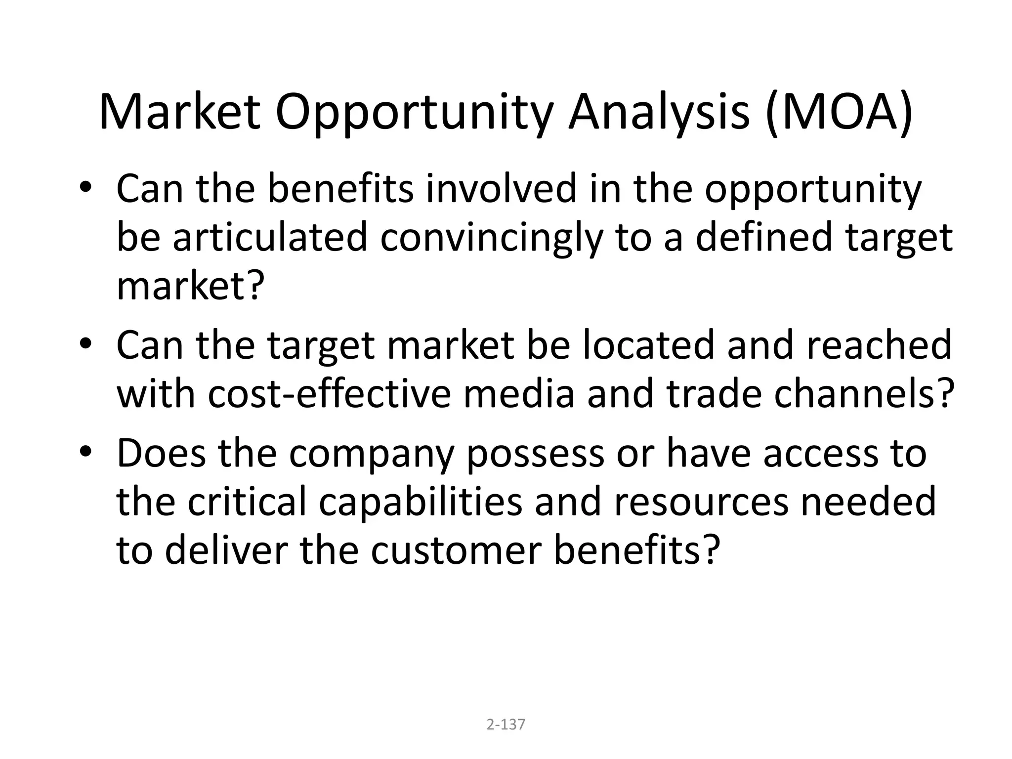 Market Opportunity Analysis (MOA) 
• Can the benefits involved in the opportunity 
be articulated convincingly to a defined target 
market? 
• Can the target market be located and reached 
with cost-effective media and trade channels? 
• Does the company possess or have access to 
the critical capabilities and resources needed 
to deliver the customer benefits? 
2-137 
 
