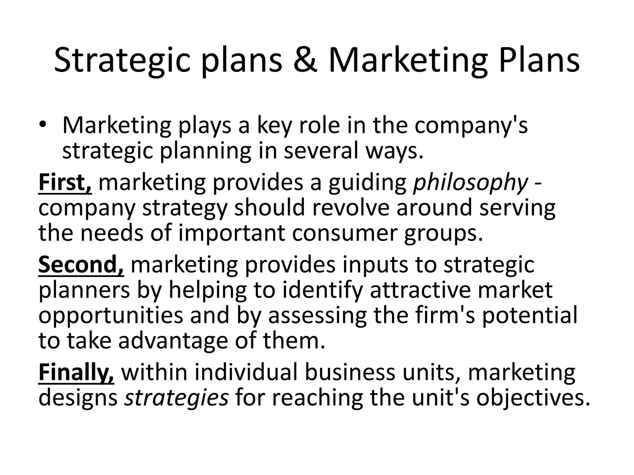 Strategic plans & Marketing Plans 
• Marketing plays a key role in the company's 
strategic planning in several ways. 
First, marketing provides a guiding philosophy - 
company strategy should revolve around serving 
the needs of important consumer groups. 
Second, marketing provides inputs to strategic 
planners by helping to identify attractive market 
opportunities and by assessing the firm's potential 
to take advantage of them. 
Finally, within individual business units, marketing 
designs strategies for reaching the unit's objectives. 
 
