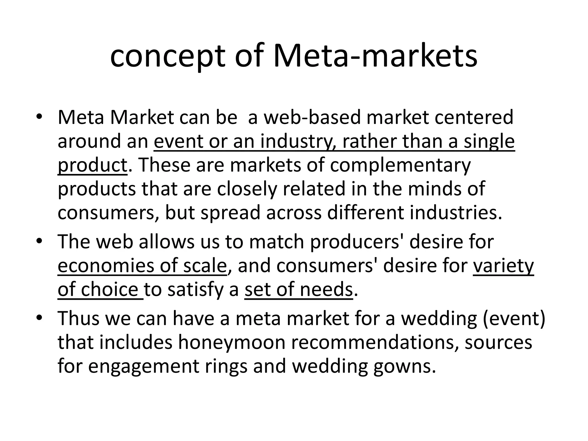 concept of Meta-markets 
• Meta Market can be a web-based market centered 
around an event or an industry, rather than a single 
product. These are markets of complementary 
products that are closely related in the minds of 
consumers, but spread across different industries. 
• The web allows us to match producers' desire for 
economies of scale, and consumers' desire for variety 
of choice to satisfy a set of needs. 
• Thus we can have a meta market for a wedding (event) 
that includes honeymoon recommendations, sources 
for engagement rings and wedding gowns. 
 