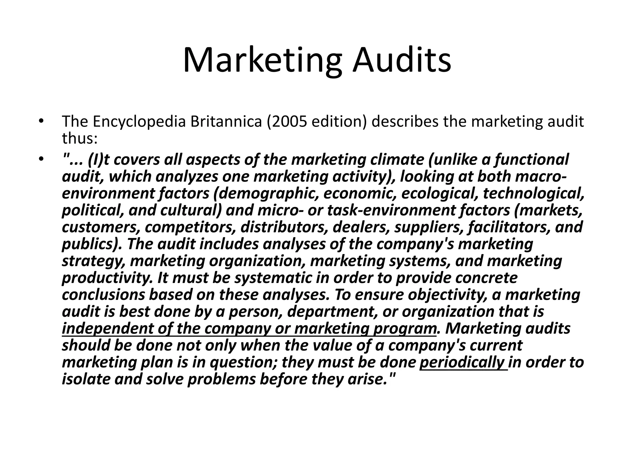 Marketing Audits 
• The Encyclopedia Britannica (2005 edition) describes the marketing audit 
thus: 
• "... (I)t covers all aspects of the marketing climate (unlike a functional 
audit, which analyzes one marketing activity), looking at both macro-environment 
factors (demographic, economic, ecological, technological, 
political, and cultural) and micro- or task-environment factors (markets, 
customers, competitors, distributors, dealers, suppliers, facilitators, and 
publics). The audit includes analyses of the company's marketing 
strategy, marketing organization, marketing systems, and marketing 
productivity. It must be systematic in order to provide concrete 
conclusions based on these analyses. To ensure objectivity, a marketing 
audit is best done by a person, department, or organization that is 
independent of the company or marketing program. Marketing audits 
should be done not only when the value of a company's current 
marketing plan is in question; they must be done periodically in order to 
isolate and solve problems before they arise." 
 