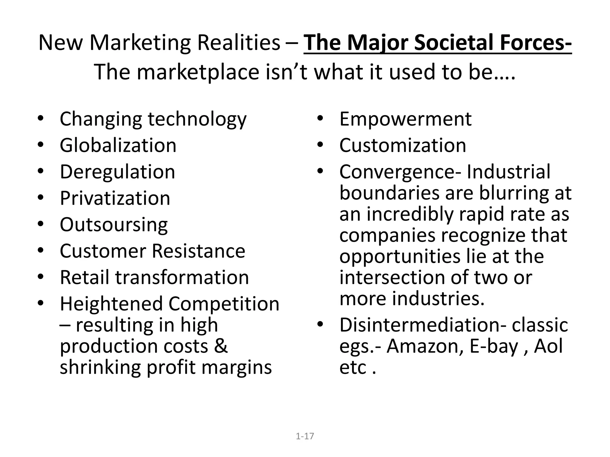 New Marketing Realities – The Major Societal Forces- 
The marketplace isn’t what it used to be…. 
1-17 
• Changing technology 
• Globalization 
• Deregulation 
• Privatization 
• Outsoursing 
• Customer Resistance 
• Retail transformation 
• Heightened Competition 
– resulting in high 
production costs & 
shrinking profit margins 
• Empowerment 
• Customization 
• Convergence- Industrial 
boundaries are blurring at 
an incredibly rapid rate as 
companies recognize that 
opportunities lie at the 
intersection of two or 
more industries. 
• Disintermediation- classic 
egs.- Amazon, E-bay , Aol 
etc . 
 