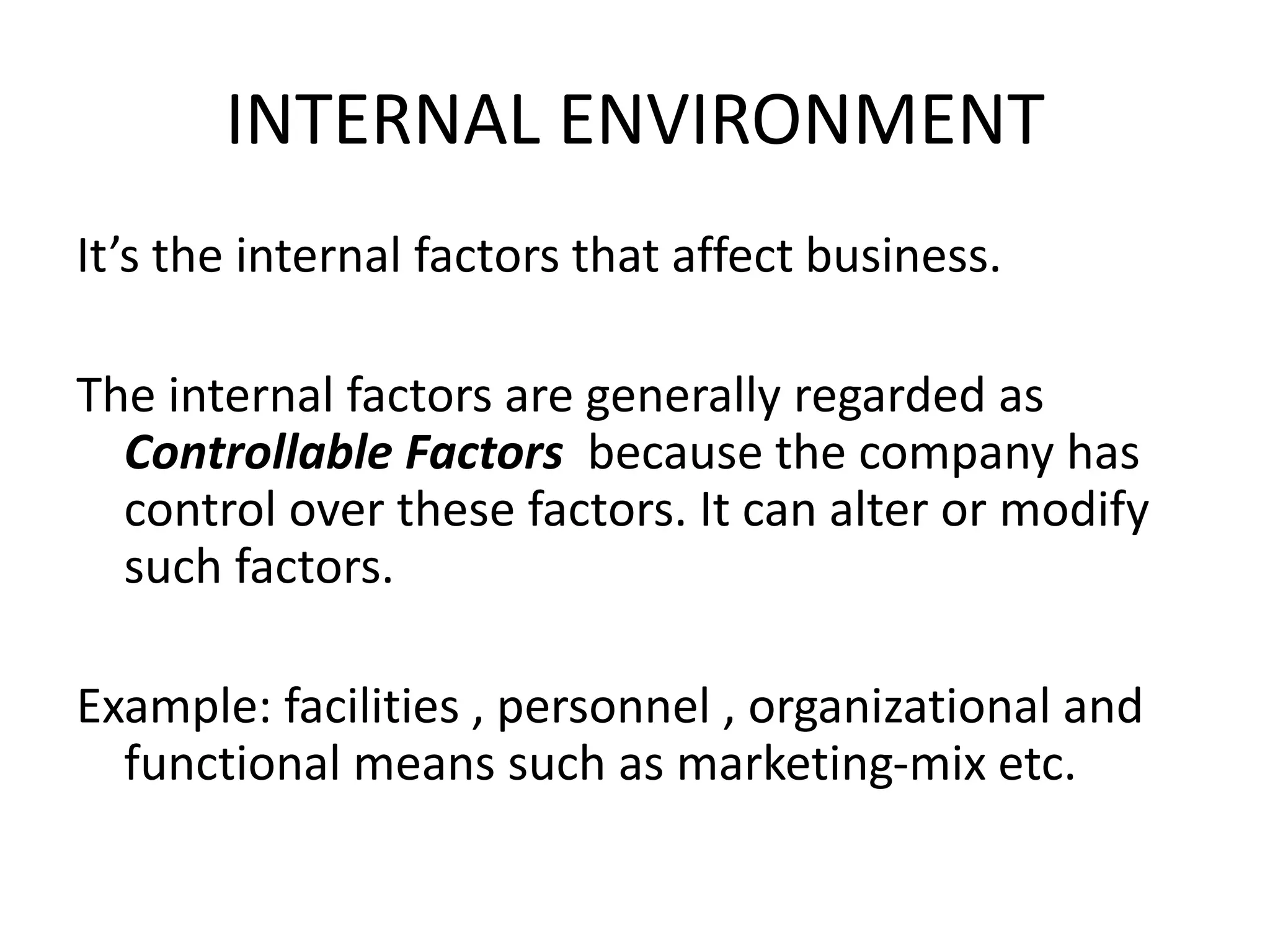 INTERNAL ENVIRONMENT 
It’s the internal factors that affect business. 
The internal factors are generally regarded as 
Controllable Factors because the company has 
control over these factors. It can alter or modify 
such factors. 
Example: facilities , personnel , organizational and 
functional means such as marketing-mix etc. 
 