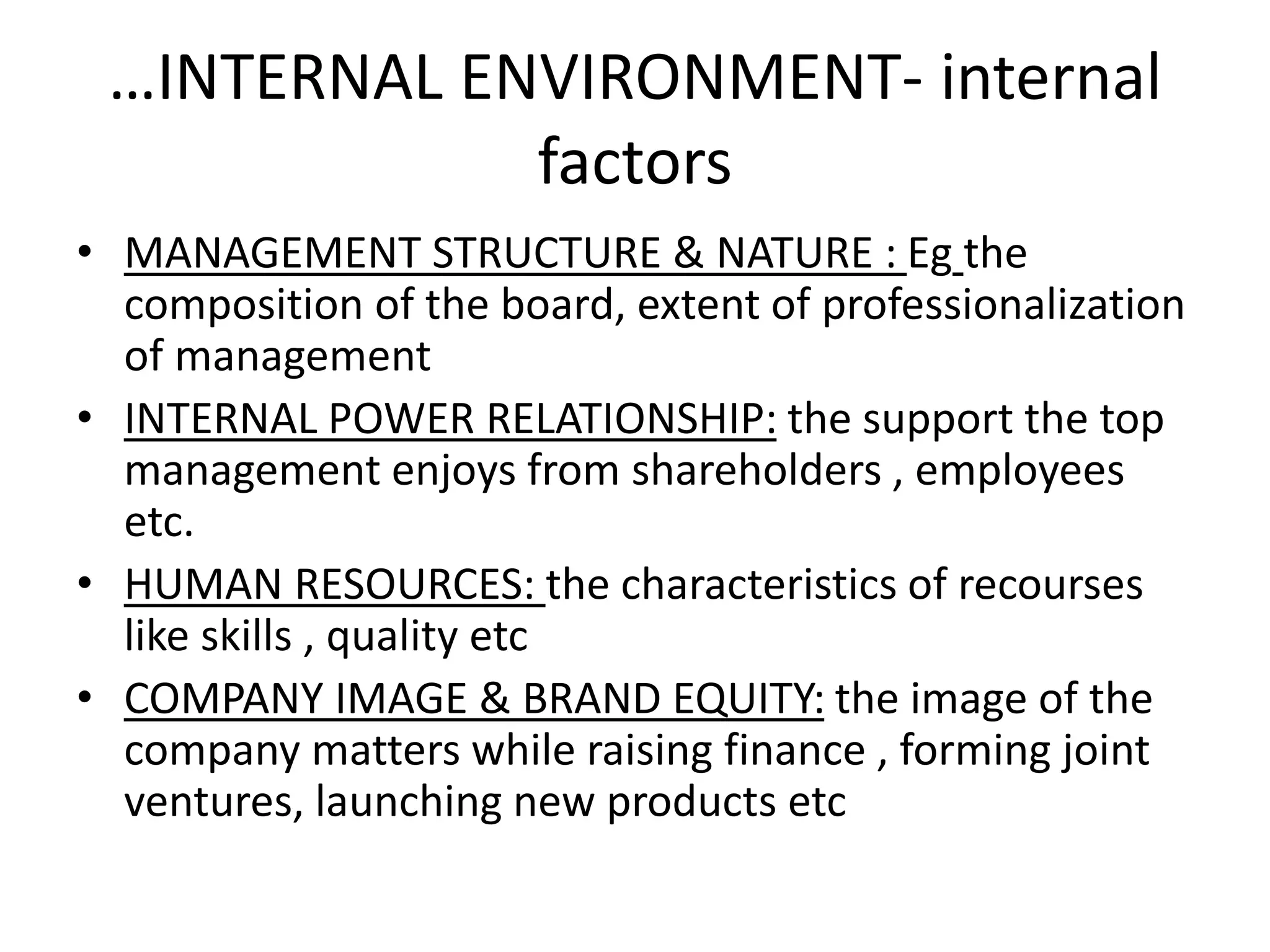 …INTERNAL ENVIRONMENT- internal 
factors 
• MANAGEMENT STRUCTURE & NATURE : Eg the 
composition of the board, extent of professionalization 
of management 
• INTERNAL POWER RELATIONSHIP: the support the top 
management enjoys from shareholders , employees 
etc. 
• HUMAN RESOURCES: the characteristics of recourses 
like skills , quality etc 
• COMPANY IMAGE & BRAND EQUITY: the image of the 
company matters while raising finance , forming joint 
ventures, launching new products etc 
 