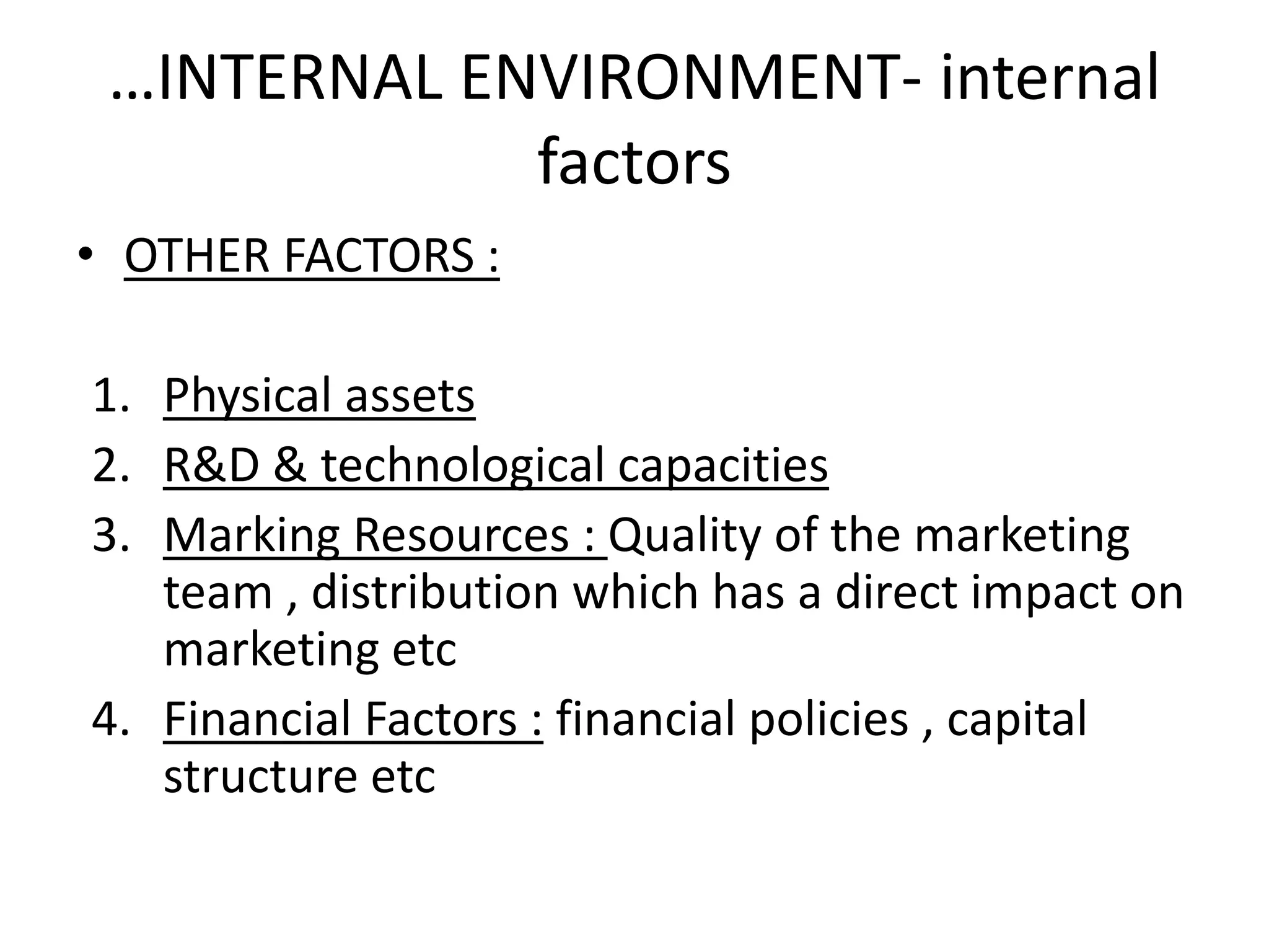 …INTERNAL ENVIRONMENT- internal 
factors 
• OTHER FACTORS : 
1. Physical assets 
2. R&D & technological capacities 
3. Marking Resources : Quality of the marketing 
team , distribution which has a direct impact on 
marketing etc 
4. Financial Factors : financial policies , capital 
structure etc 
 