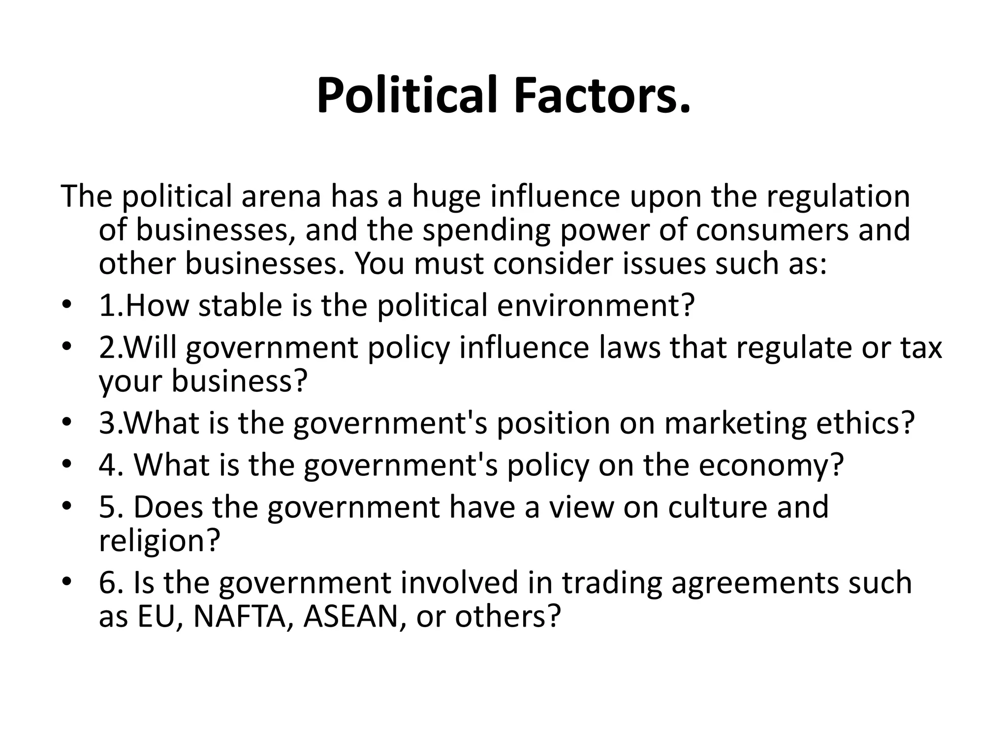 Political Factors. 
The political arena has a huge influence upon the regulation 
of businesses, and the spending power of consumers and 
other businesses. You must consider issues such as: 
• 1.How stable is the political environment? 
• 2.Will government policy influence laws that regulate or tax 
your business? 
• 3.What is the government's position on marketing ethics? 
• 4. What is the government's policy on the economy? 
• 5. Does the government have a view on culture and 
religion? 
• 6. Is the government involved in trading agreements such 
as EU, NAFTA, ASEAN, or others? 
 