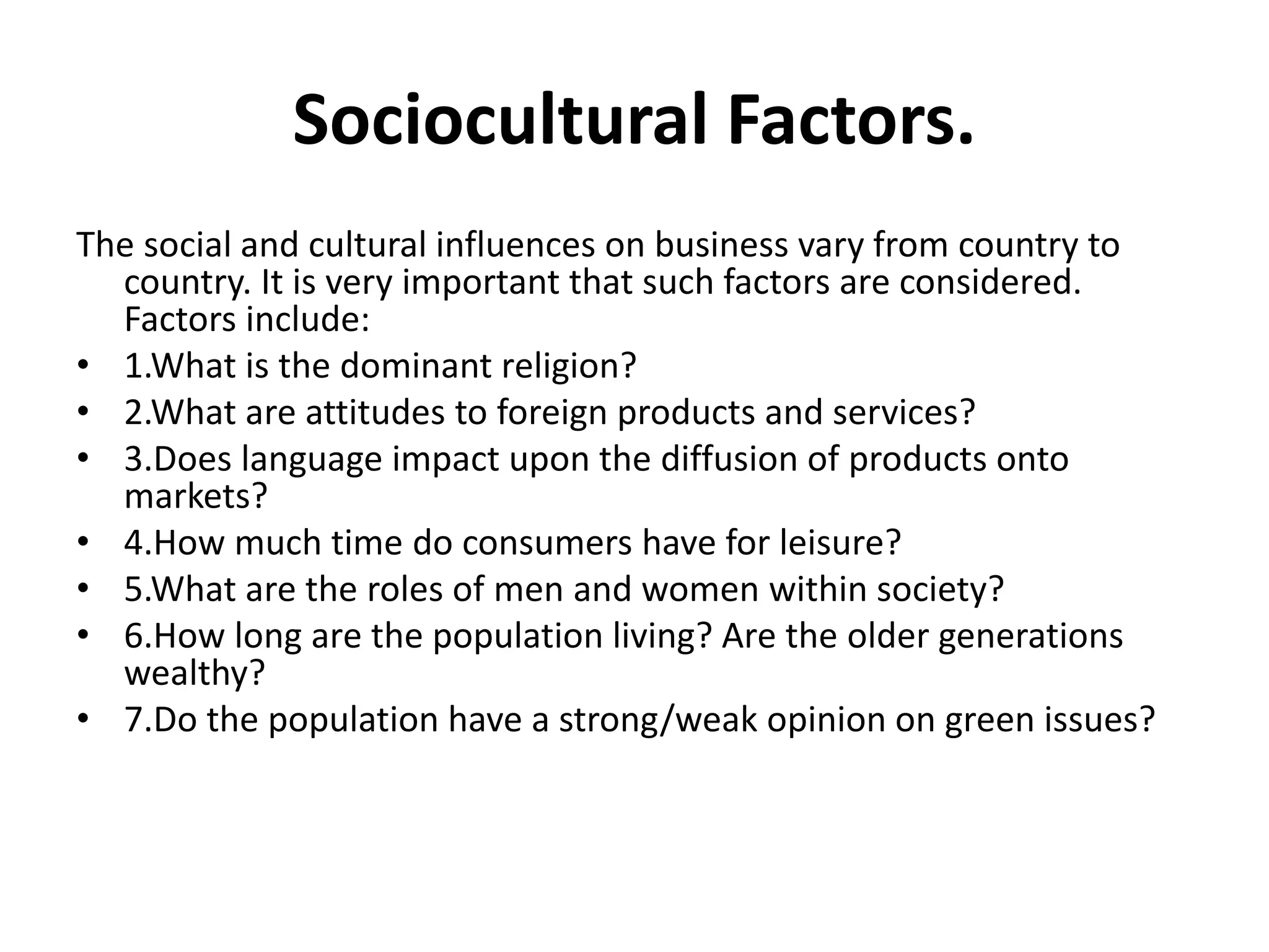 Sociocultural Factors. 
The social and cultural influences on business vary from country to 
country. It is very important that such factors are considered. 
Factors include: 
• 1.What is the dominant religion? 
• 2.What are attitudes to foreign products and services? 
• 3.Does language impact upon the diffusion of products onto 
markets? 
• 4.How much time do consumers have for leisure? 
• 5.What are the roles of men and women within society? 
• 6.How long are the population living? Are the older generations 
wealthy? 
• 7.Do the population have a strong/weak opinion on green issues? 
 