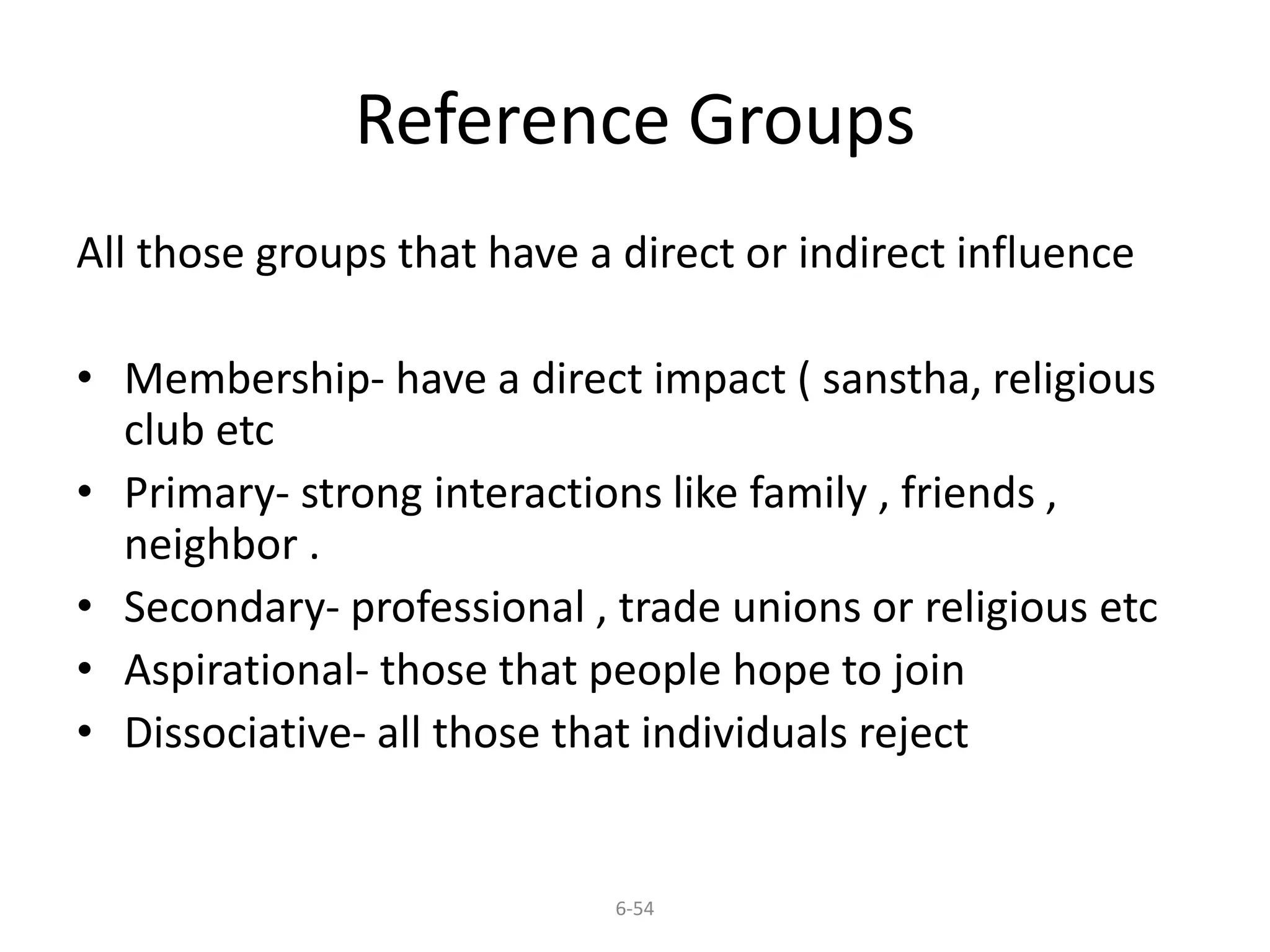 Reference Groups 
All those groups that have a direct or indirect influence 
• Membership- have a direct impact ( sanstha, religious 
6-54 
club etc 
• Primary- strong interactions like family , friends , 
neighbor . 
• Secondary- professional , trade unions or religious etc 
• Aspirational- those that people hope to join 
• Dissociative- all those that individuals reject 
 