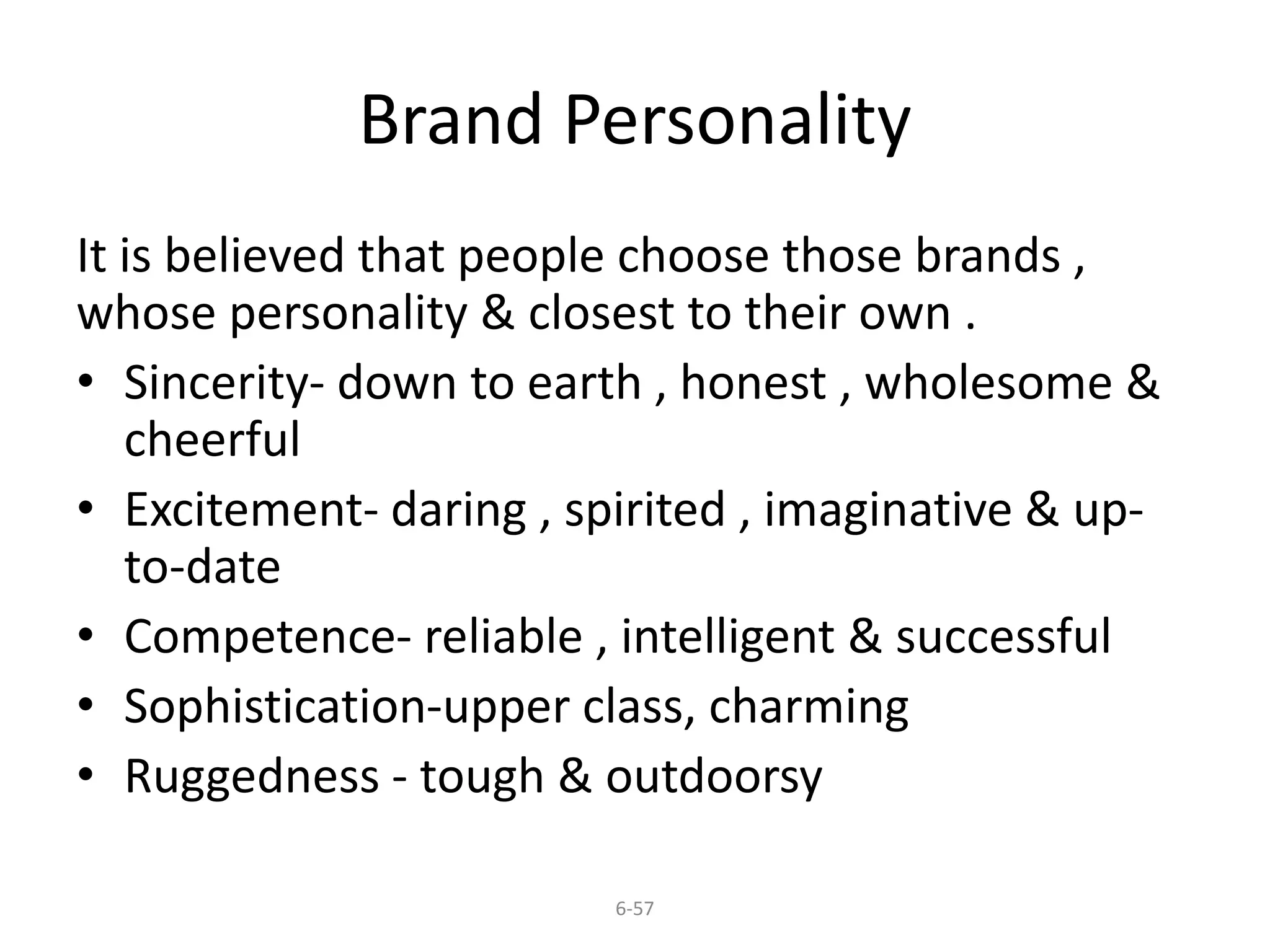 Brand Personality 
It is believed that people choose those brands , 
whose personality & closest to their own . 
• Sincerity- down to earth , honest , wholesome & 
cheerful 
• Excitement- daring , spirited , imaginative & up-to- 
6-57 
date 
• Competence- reliable , intelligent & successful 
• Sophistication-upper class, charming 
• Ruggedness - tough & outdoorsy 
 