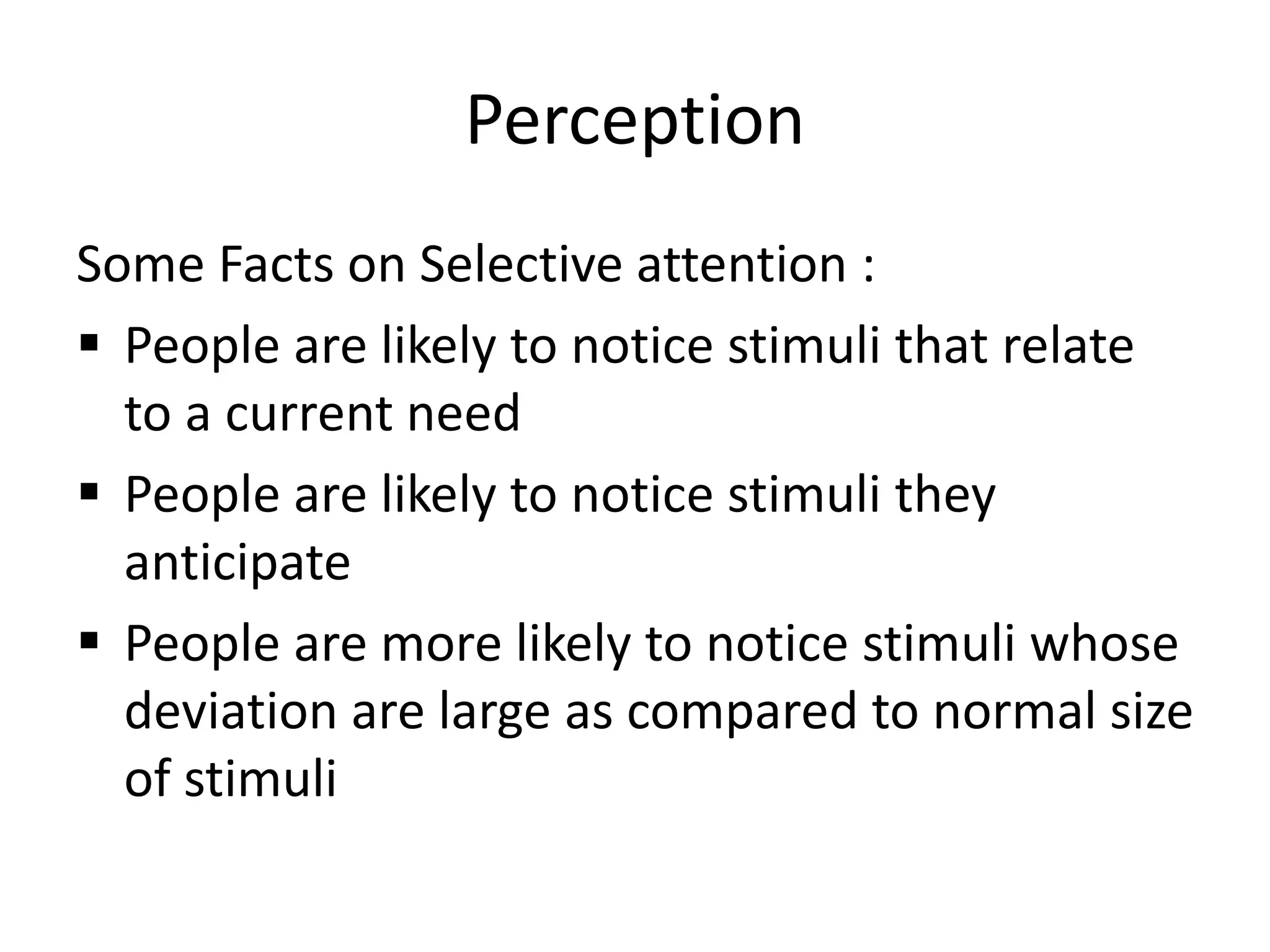 Perception 
Some Facts on Selective attention : 
 People are likely to notice stimuli that relate 
to a current need 
 People are likely to notice stimuli they 
anticipate 
 People are more likely to notice stimuli whose 
deviation are large as compared to normal size 
of stimuli 
 