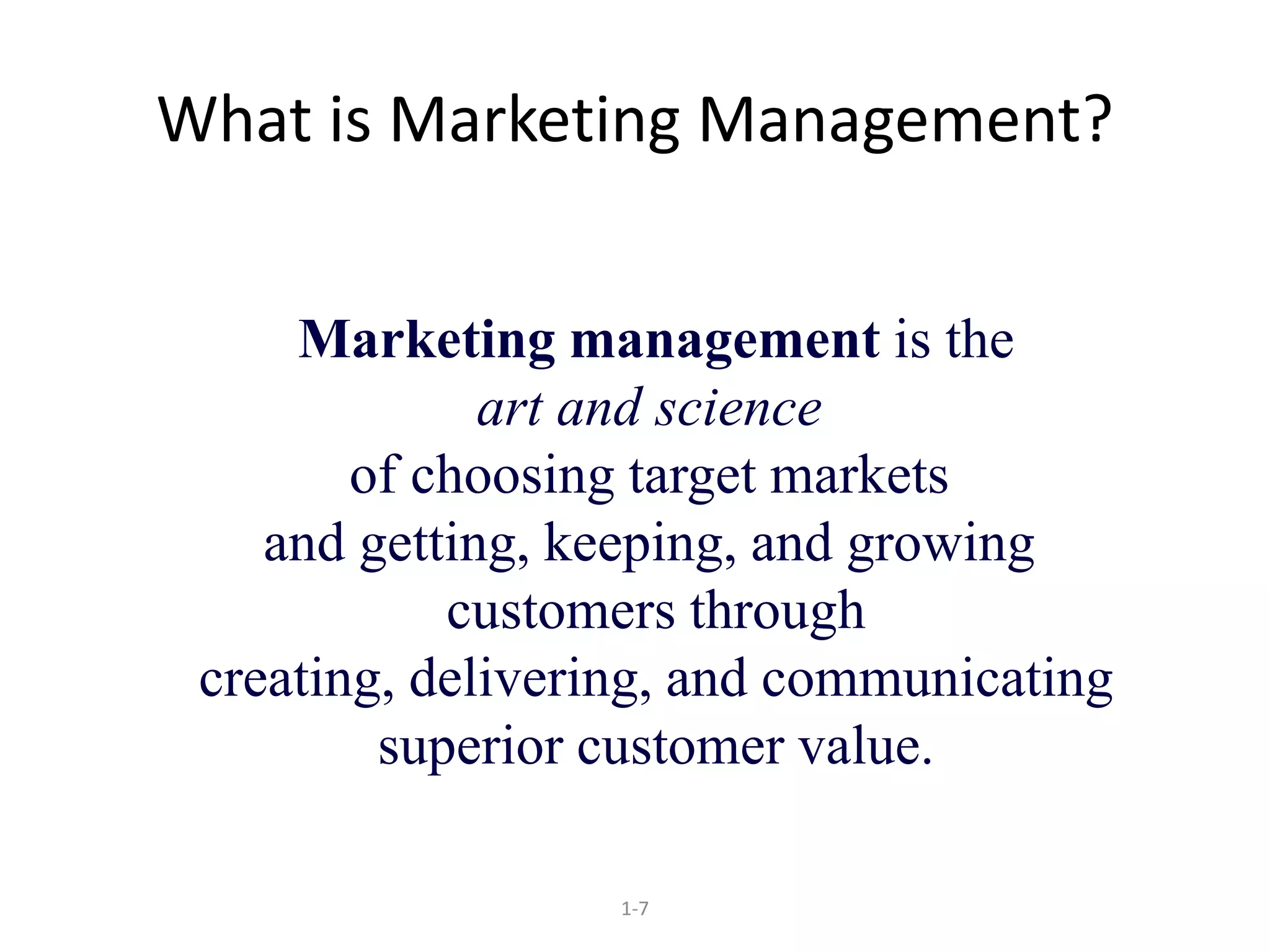 What is Marketing Management? 
Marketing management is the 
art and science 
of choosing target markets 
and getting, keeping, and growing 
customers through 
creating, delivering, and communicating 
superior customer value. 
1-7 
 