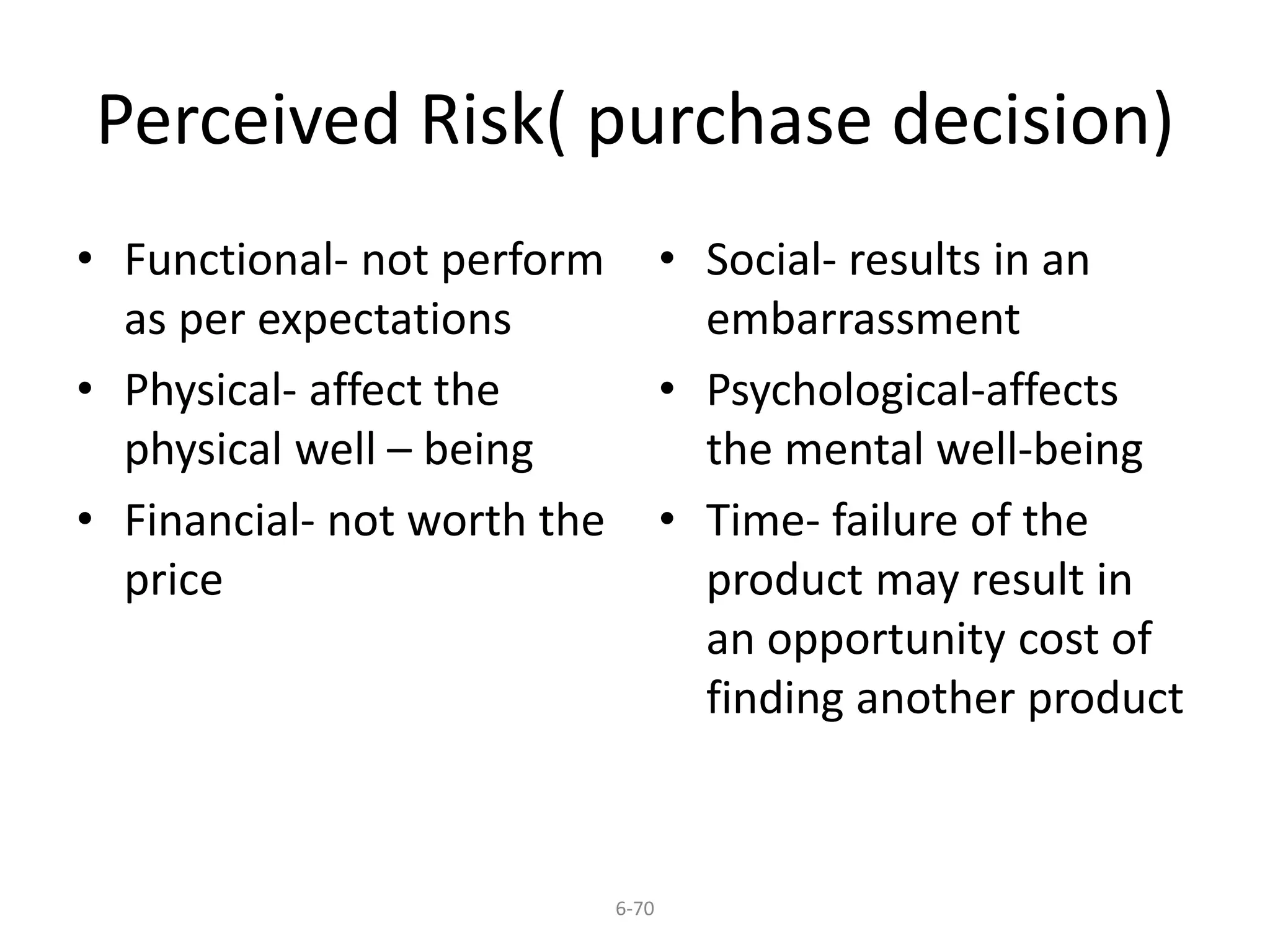 Perceived Risk( purchase decision) 
6-70 
• Functional- not perform 
as per expectations 
• Physical- affect the 
physical well – being 
• Financial- not worth the 
price 
• Social- results in an 
embarrassment 
• Psychological-affects 
the mental well-being 
• Time- failure of the 
product may result in 
an opportunity cost of 
finding another product 
 