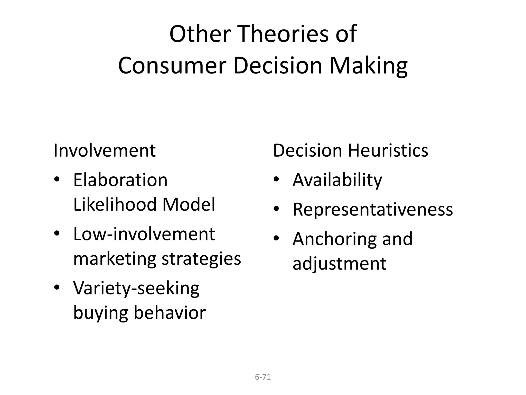 Other Theories of 
Consumer Decision Making 
6-71 
Involvement 
• Elaboration 
Likelihood Model 
• Low-involvement 
marketing strategies 
• Variety-seeking 
buying behavior 
Decision Heuristics 
• Availability 
• Representativeness 
• Anchoring and 
adjustment 
 