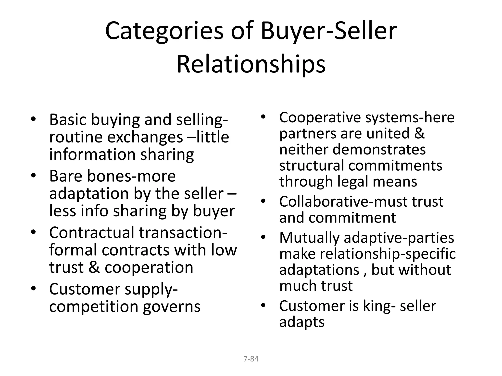 Categories of Buyer-Seller 
Relationships 
7-84 
• Basic buying and selling-routine 
exchanges –little 
information sharing 
• Bare bones-more 
adaptation by the seller – 
less info sharing by buyer 
• Contractual transaction-formal 
contracts with low 
trust & cooperation 
• Customer supply-competition 
governs 
• Cooperative systems-here 
partners are united & 
neither demonstrates 
structural commitments 
through legal means 
• Collaborative-must trust 
and commitment 
• Mutually adaptive-parties 
make relationship-specific 
adaptations , but without 
much trust 
• Customer is king- seller 
adapts 
 