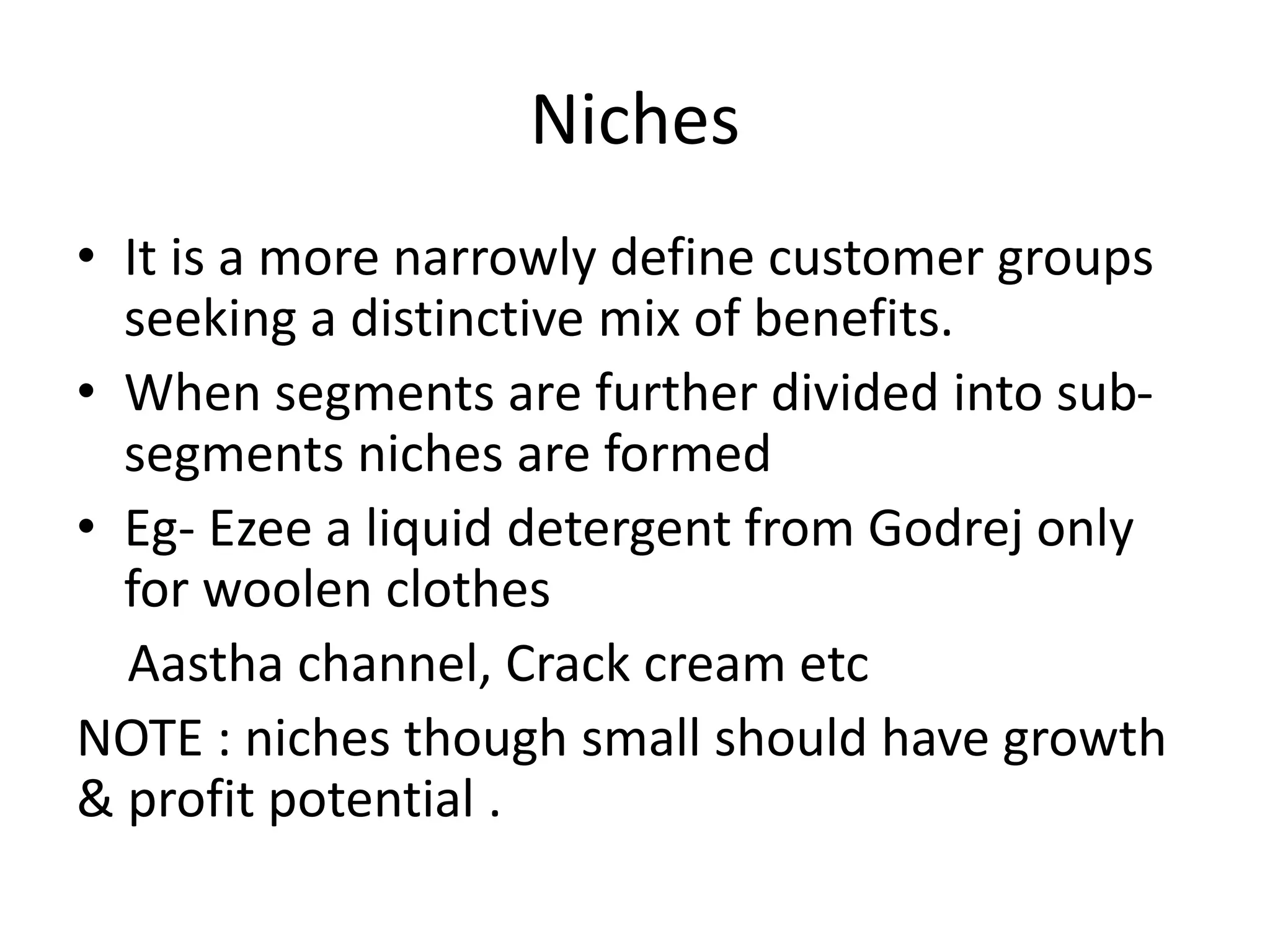 Niches 
• It is a more narrowly define customer groups 
seeking a distinctive mix of benefits. 
• When segments are further divided into sub-segments 
niches are formed 
• Eg- Ezee a liquid detergent from Godrej only 
for woolen clothes 
Aastha channel, Crack cream etc 
NOTE : niches though small should have growth 
& profit potential . 
 