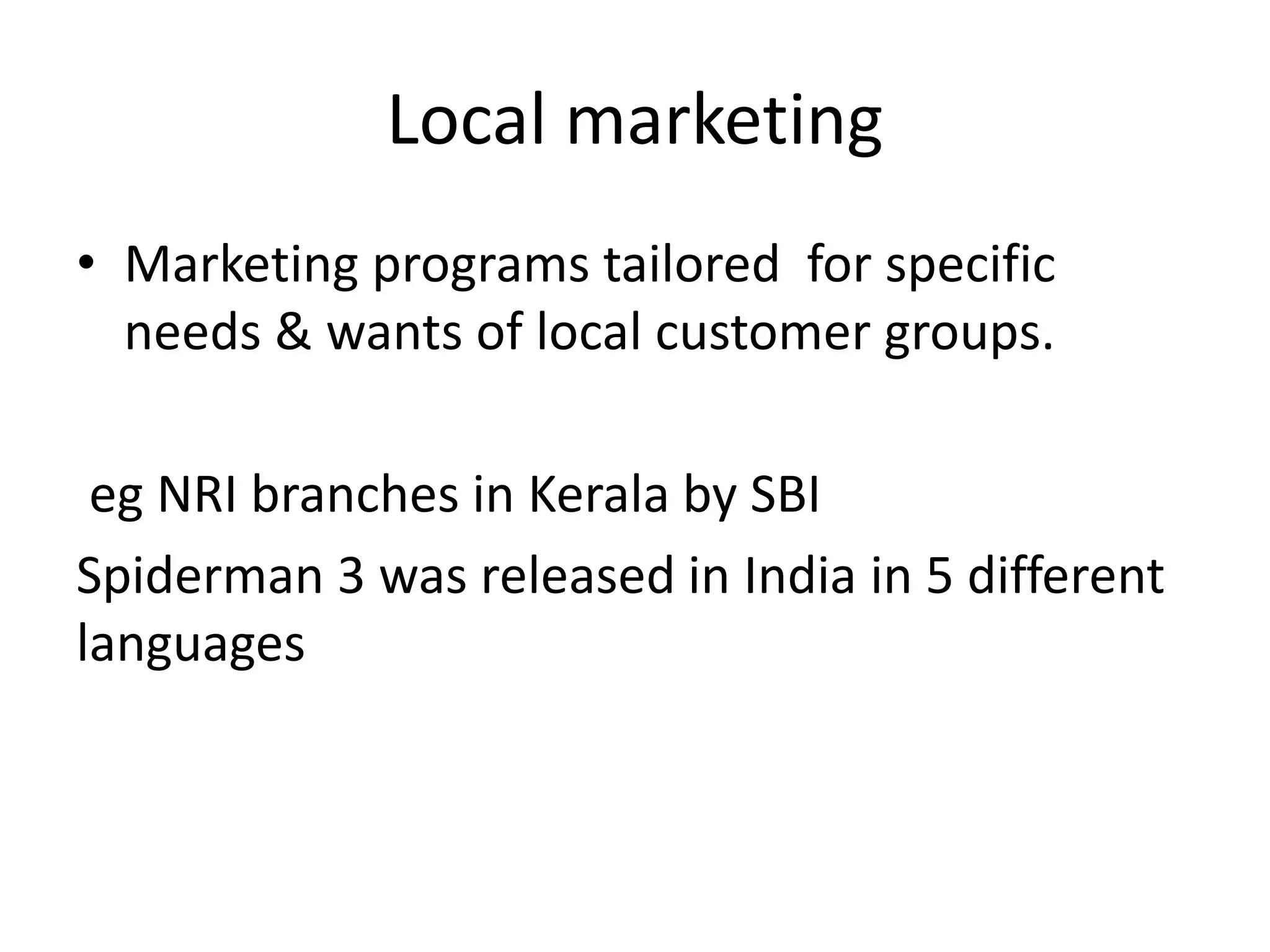 Local marketing 
• Marketing programs tailored for specific 
needs & wants of local customer groups. 
eg NRI branches in Kerala by SBI 
Spiderman 3 was released in India in 5 different 
languages 
 