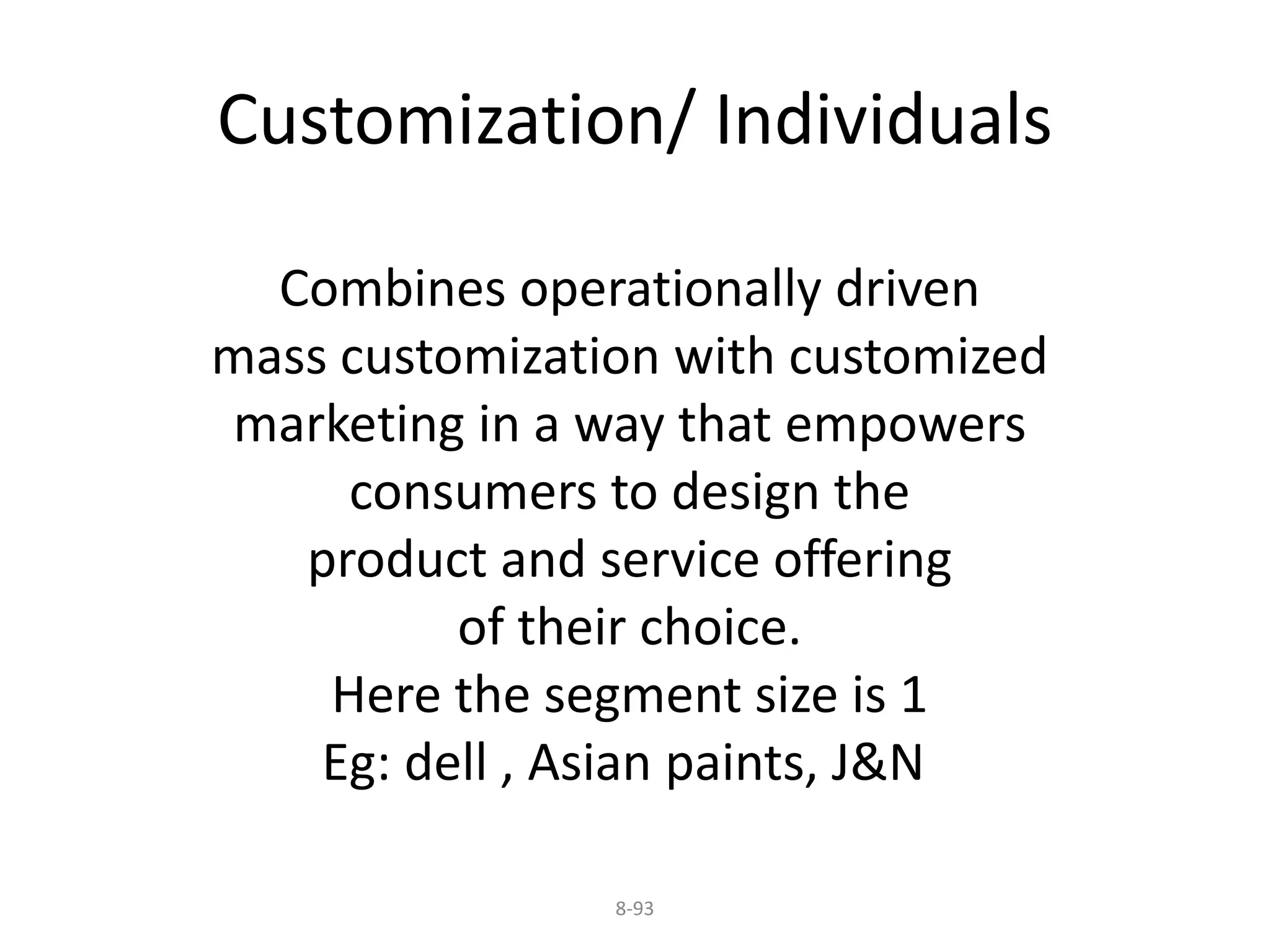 Customization/ Individuals 
Combines operationally driven 
mass customization with customized 
marketing in a way that empowers 
consumers to design the 
product and service offering 
of their choice. 
Here the segment size is 1 
Eg: dell , Asian paints, J&N 
8-93 
 
