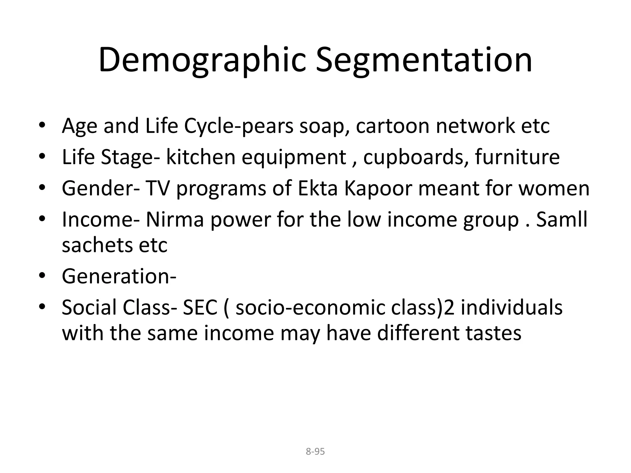 Demographic Segmentation 
• Age and Life Cycle-pears soap, cartoon network etc 
• Life Stage- kitchen equipment , cupboards, furniture 
• Gender- TV programs of Ekta Kapoor meant for women 
• Income- Nirma power for the low income group . Samll 
sachets etc 
• Generation- 
• Social Class- SEC ( socio-economic class)2 individuals 
with the same income may have different tastes 
8-95 
 