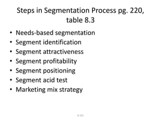 Steps in Segmentation Process pg. 220, 
table 8.3 
• Needs-based segmentation 
• Segment identification 
• Segment attractiveness 
• Segment profitability 
• Segment positioning 
• Segment acid test 
• Marketing mix strategy 
8-101 
 