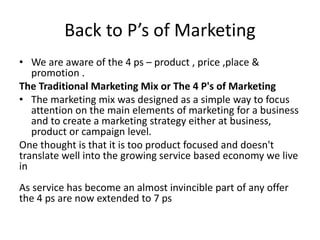 Back to P’s of Marketing 
• We are aware of the 4 ps – product , price ,place & 
promotion . 
The Traditional Marketing Mix or The 4 P's of Marketing 
• The marketing mix was designed as a simple way to focus 
attention on the main elements of marketing for a business 
and to create a marketing strategy either at business, 
product or campaign level. 
One thought is that it is too product focused and doesn't 
translate well into the growing service based economy we live 
in 
As service has become an almost invincible part of any offer 
the 4 ps are now extended to 7 ps 
 