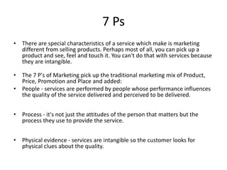 7 Ps 
• There are special characteristics of a service which make is marketing 
different from selling products. Perhaps most of all, you can pick up a 
product and see, feel and touch it. You can't do that with services because 
they are intangible. 
• The 7 P's of Marketing pick up the traditional marketing mix of Product, 
Price, Promotion and Place and added: 
• People - services are performed by people whose performance influences 
the quality of the service delivered and perceived to be delivered. 
• Process - it's not just the attitudes of the person that matters but the 
process they use to provide the service. 
• Physical evidence - services are intangible so the customer looks for 
physical clues about the quality. 
 