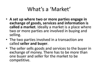 What’s a ‘Market’ 
• A set up where two or more parties engage in 
exchange of goods, services and information is 
called a market. Ideally a market is a place where 
two or more parties are involved in buying and 
selling. 
• The two parties involved in a transaction are 
called seller and buyer. 
• The seller sells goods and services to the buyer in 
exchange of money. There has to be more than 
one buyer and seller for the market to be 
competitive. 
 