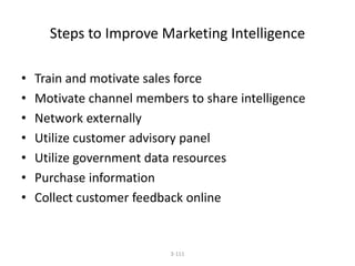 Steps to Improve Marketing Intelligence 
• Train and motivate sales force 
• Motivate channel members to share intelligence 
• Network externally 
• Utilize customer advisory panel 
• Utilize government data resources 
• Purchase information 
• Collect customer feedback online 
3-111 
 