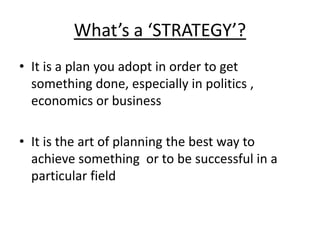What’s a ‘STRATEGY’? 
• It is a plan you adopt in order to get 
something done, especially in politics , 
economics or business 
• It is the art of planning the best way to 
achieve something or to be successful in a 
particular field 
 