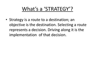 What’s a ‘STRATEGY’? 
• Strategy is a route to a destination; an 
objective is the destination. Selecting a route 
represents a decision. Driving along it is the 
implementation of that decision. 
 